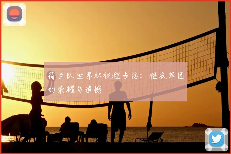 荷兰队世界杯征程专访:橙衣军团的荣耀与遗憾