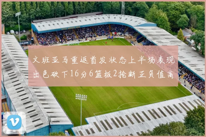文班亚马重返首发状态上半场表现出色砍下16分6篮板2抢断正负值高达21