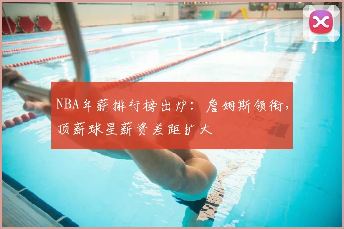 NBA年薪排行榜出炉:詹姆斯领衔,顶薪球星薪资差距扩大