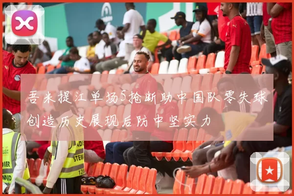 吾米提江单场5抢断助中国队零失球创造历史展现后防中坚实力
