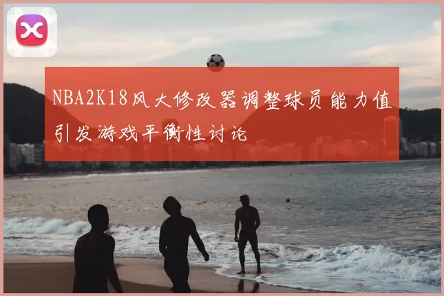 NBA2K18风大修改器调整球员能力值引发游戏平衡性讨论