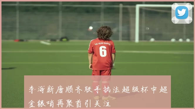 李海新唐顺齐联手执法超级杯中超金银哨再聚首引关注