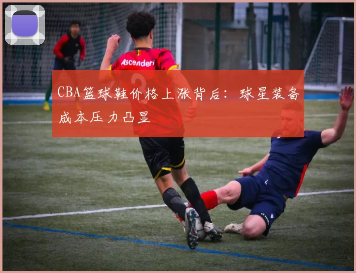 CBA篮球鞋价格上涨背后:球星装备成本压力凸显