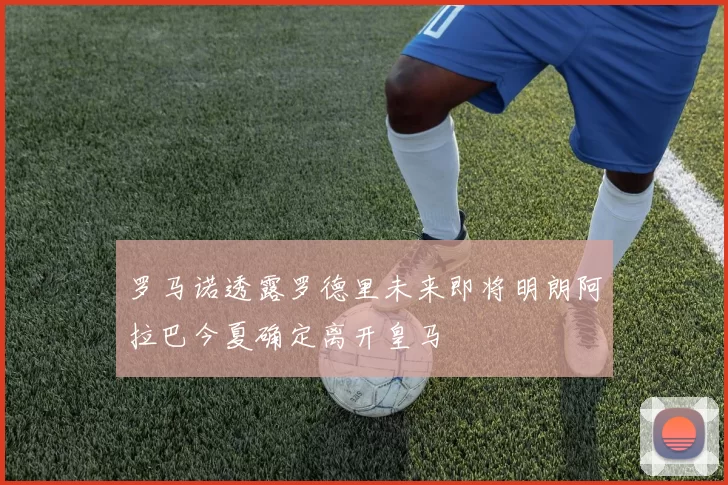 罗马诺透露罗德里未来即将明朗阿拉巴今夏确定离开皇马