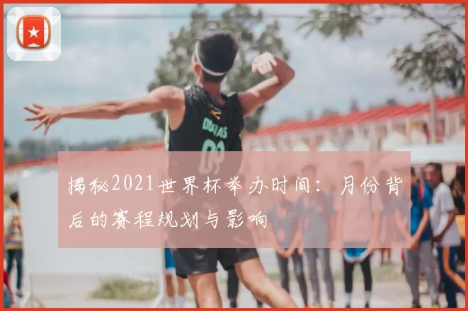 揭秘2021世界杯举办时间:月份背后的赛程规划与影响