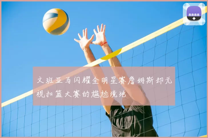 文班亚马闪耀全明星赛詹姆斯却无视扣篮大赛的尴尬境地