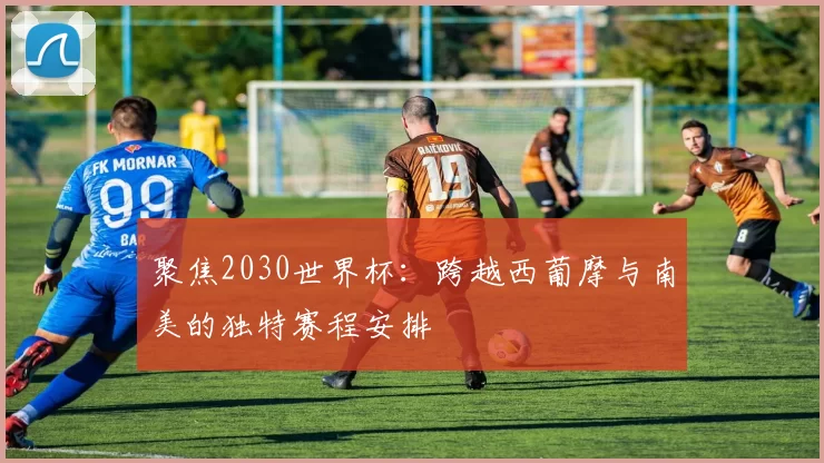 聚焦2030世界杯:跨越西葡摩与南美的独特赛程安排