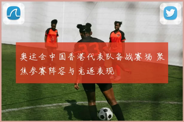 奥运会中国香港代表队备战赛场 聚焦参赛阵容与竞逐表现