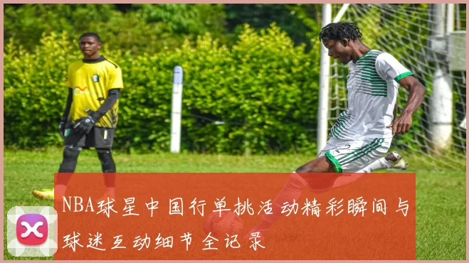 NBA球星中国行单挑活动精彩瞬间与球迷互动细节全记录