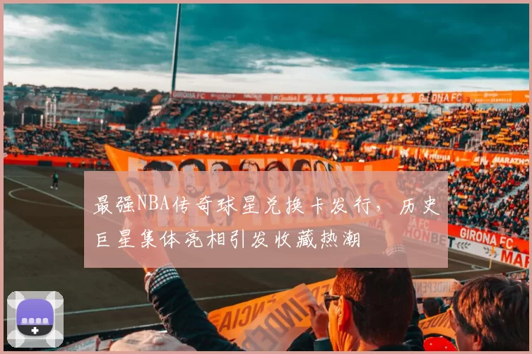 最强NBA传奇球星兑换卡发行,历史巨星集体亮相引发收藏热潮