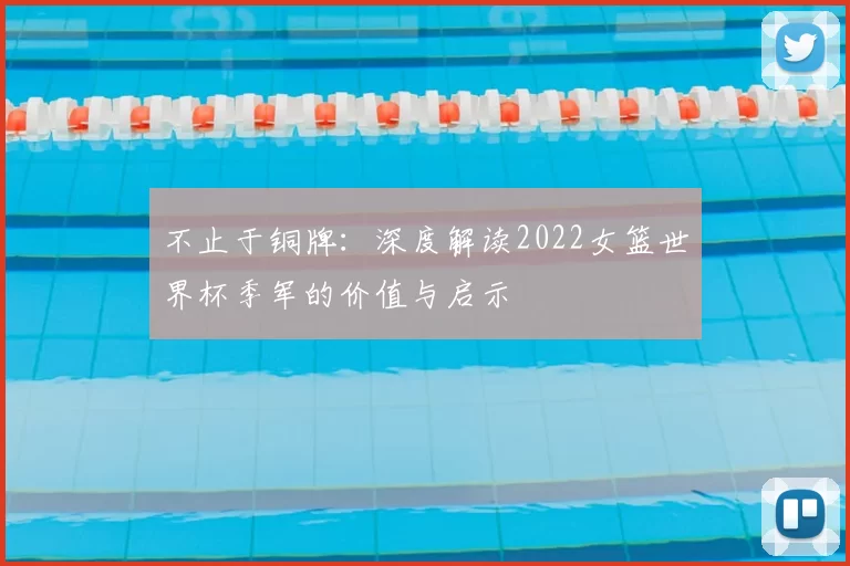 不止于铜牌:深度解读2022女篮世界杯季军的价值与启示