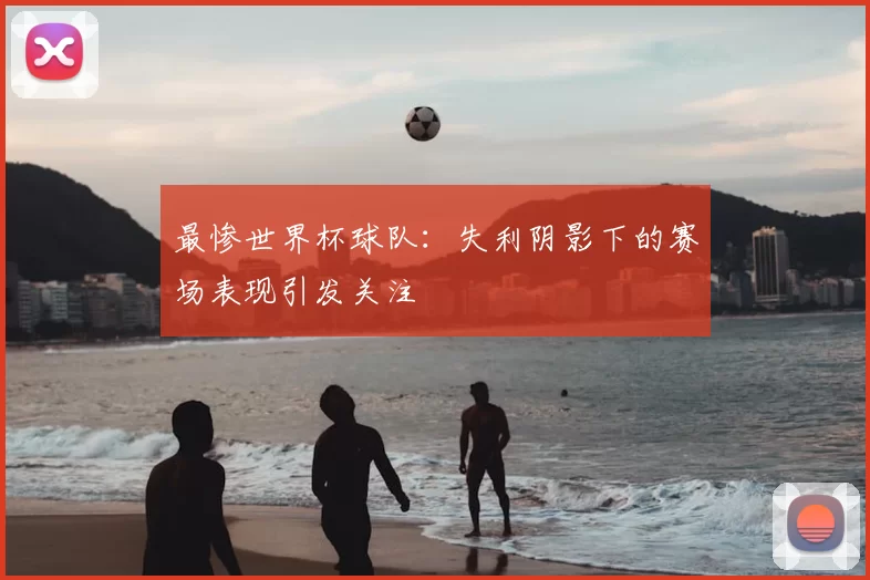 最惨世界杯球队：失利阴影下的赛场表现引发关注