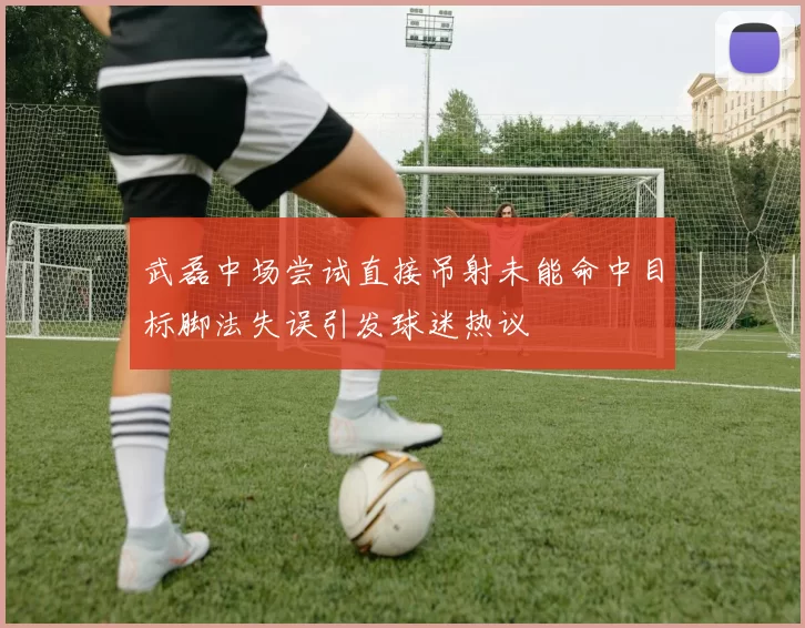 武磊中场尝试直接吊射未能命中目标脚法失误引发球迷热议