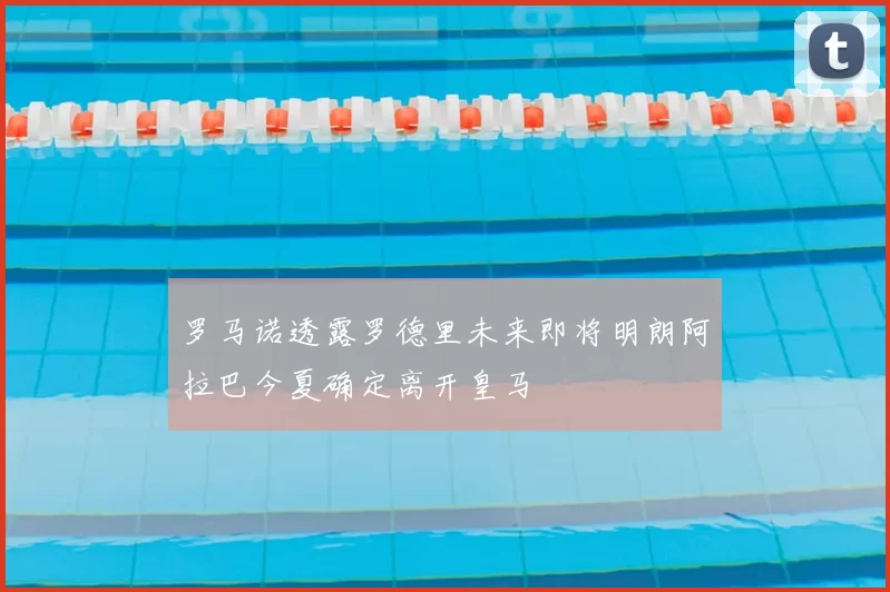 罗马诺透露罗德里未来即将明朗阿拉巴今夏确定离开皇马