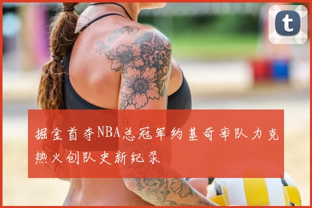 掘金首夺NBA总冠军约基奇率队力克热火创队史新纪录