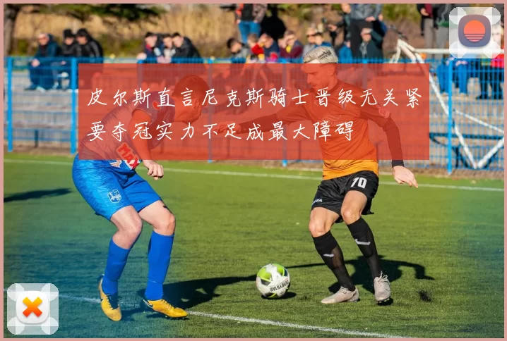 皮尔斯直言尼克斯骑士晋级无关紧要夺冠实力不足成最大障碍