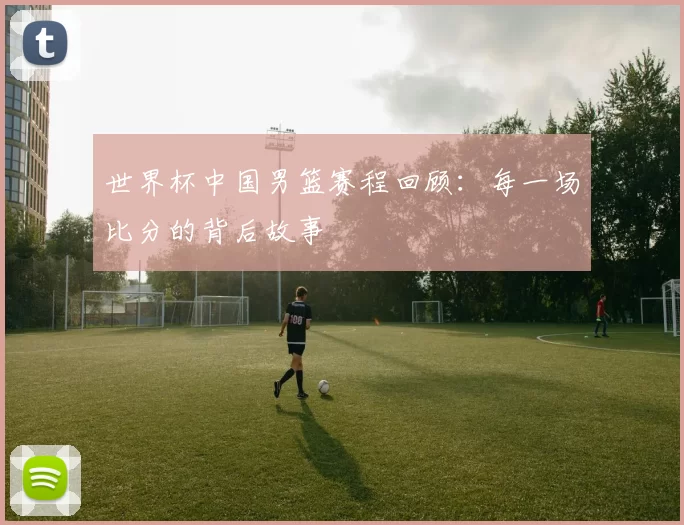 世界杯中国男篮赛程回顾：每一场比分的背后故事