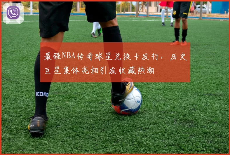 最强NBA传奇球星兑换卡发行，历史巨星集体亮相引发收藏热潮