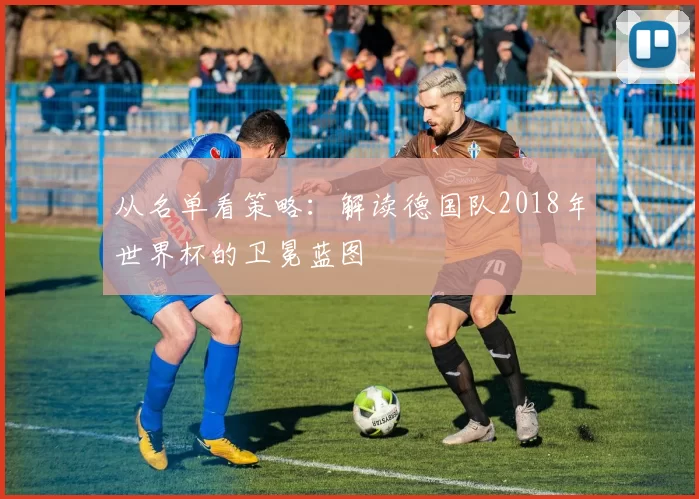 从名单看策略:解读德国队2018年世界杯的卫冕蓝图