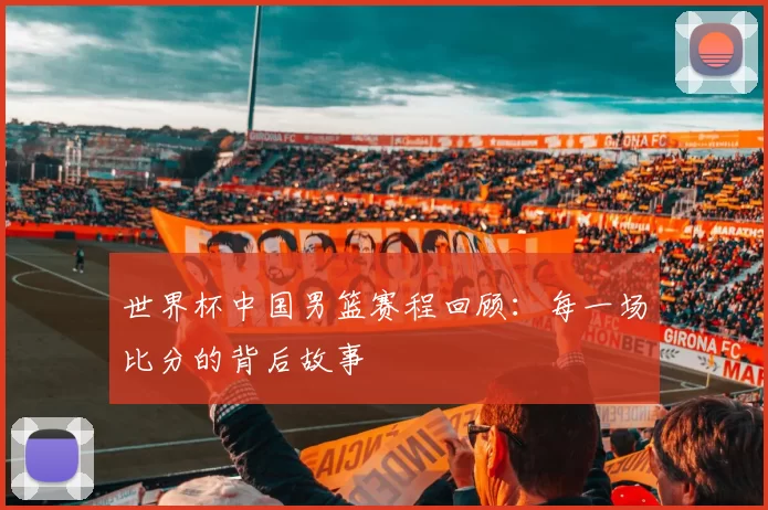 世界杯中国男篮赛程回顾:每一场比分的背后故事