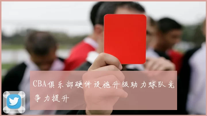 CBA俱乐部硬件设施升级助力球队竞争力提升