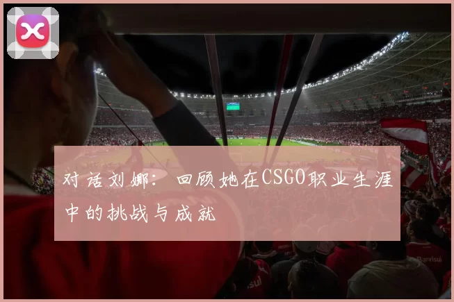 对话刘娜：回顾她在CSGO职业生涯中的挑战与成就