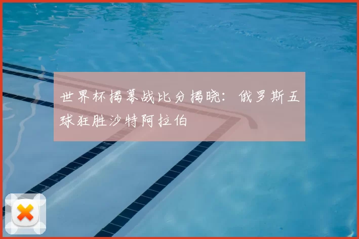 世界杯揭幕战比分揭晓:俄罗斯五球狂胜沙特阿拉伯