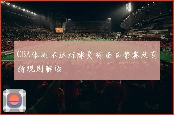 CBA体测不达标球员将面临禁赛处罚新规则解读
