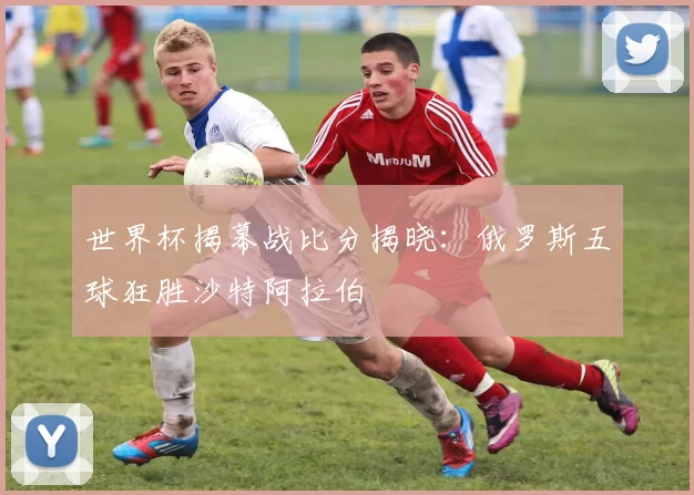 世界杯揭幕战比分揭晓:俄罗斯五球狂胜沙特阿拉伯