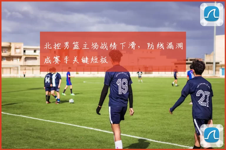 北控男篮主场战绩下滑,防线漏洞成赛季关键短板