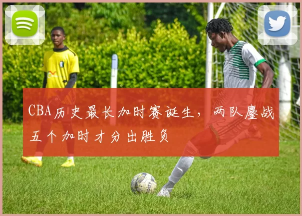CBA历史最长加时赛诞生,两队鏖战五个加时才分出胜负