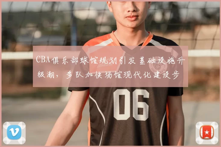 CBA俱乐部球馆规划引发基础设施升级潮，多队加快场馆现代化建设步伐