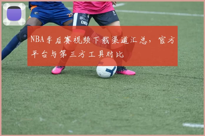 NBA季后赛视频下载渠道汇总，官方平台与第三方工具对比