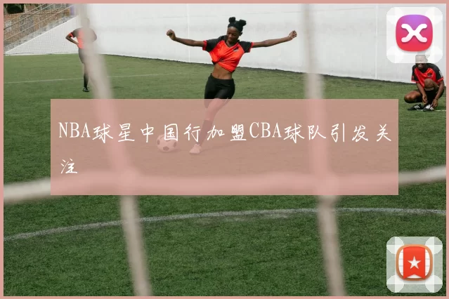 NBA球星中国行加盟CBA球队引发关注