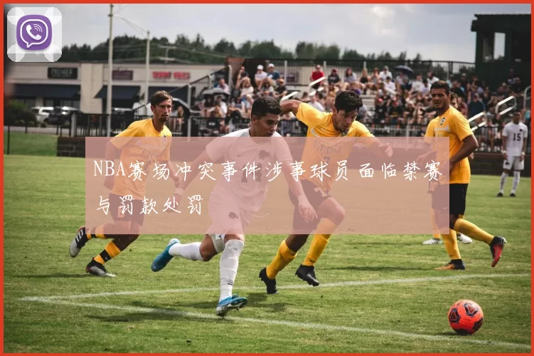 NBA赛场冲突事件涉事球员面临禁赛与罚款处罚