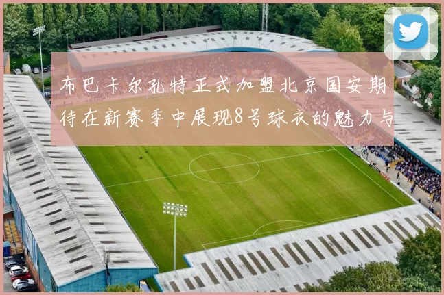 布巴卡尔孔特正式加盟北京国安期待在新赛季中展现8号球衣的魅力与实力