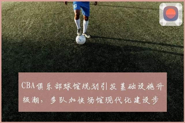 CBA俱乐部球馆规划引发基础设施升级潮，多队加快场馆现代化建设步伐