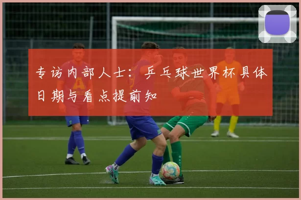 专访内部人士:乒乓球世界杯具体日期与看点提前知