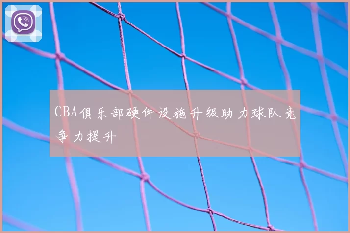 CBA俱乐部硬件设施升级助力球队竞争力提升